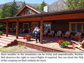 Since weather in the mountains can be tricky and unpredictable, Rockies
Heli deserves the right to cancel flights if required. You can check the FAQ
of the company on their website for more.
 