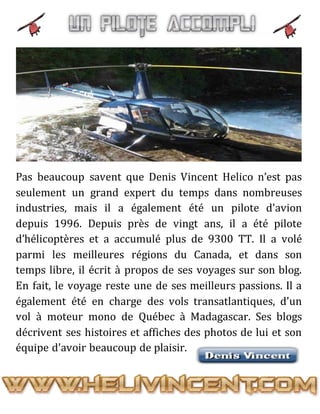 Pas beaucoup savent que Denis Vincent Helico n’est pas
seulement un grand expert du temps dans nombreuses
industries, mais il a également été un pilote d'avion
depuis 1996. Depuis près de vingt ans, il a été pilote
d’hélicoptères et a accumulé plus de 9300 TT. Il a volé
parmi les meilleures régions du Canada, et dans son
temps libre, il écrit à propos de ses voyages sur son blog.
En fait, le voyage reste une de ses meilleurs passions. Il a
également été en charge des vols transatlantiques, d'un
vol à moteur mono de Québec à Madagascar. Ses blogs
décrivent ses histoires et affiches des photos de lui et son
équipe d'avoir beaucoup de plaisir.
 