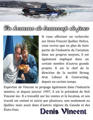 Si vous effectuer un recherche
sur Denis Vincent Québec Helico,
vous verrez que en plus de faire
partie de l'industrie de l'aviation
dans ses propres moyens, il est
également impliqué dans un
certain nombre d'autres grands
projets. Il est le chef de la
direction de la société Strong
Arm Labour & Contracting,
depuis un certain temps.
Expertise de Vincent se propage également dans l'industrie
minière, et depuis Janvier 1997, il est le président de Heli
Vincent inc. Il a travaillé sur les ventes et la location, et son
travail est estimé et suivie par plusieurs, non seulement au
Québec mais aussi dans d'autres régions du Canada et des
États-Unis.
 