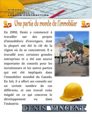 En 2000, Denis a commencé à
travailler sur des projets
d’immobiliers d’envergure, dont
la plupart ont été la clé de la
région où ils se concentrent. Il a
travaillé avec certaines grandes
entreprises et a été une source
importante de conseils pour les
investisseurs et les autres parties
qui ont été impliqués dans
l'immobilier mondial du Canada.
En fait, il a offert ses conseils sur
un certain nombre de cas
différents, et son travail reste
inégalé en ce qui concerne le
développement vu dans
l'industrie.
 