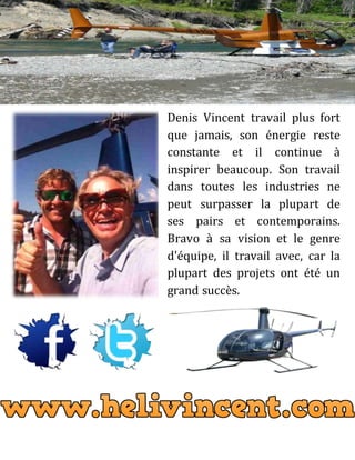Denis Vincent travail plus fort
que jamais, son énergie reste
constante et il continue à
inspirer beaucoup. Son travail
dans toutes les industries ne
peut surpasser la plupart de
ses pairs et contemporains.
Bravo à sa vision et le genre
d'équipe, il travail avec, car la
plupart des projets ont été un
grand succès.
 