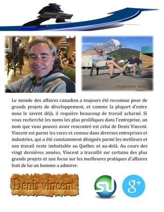 Le monde des affaires canadien a toujours été reconnue pour de
grands projets de développement, et comme la plupart d'entre
nous le savent déjà, il requière beaucoup de travail acharné. Si
vous recherché les noms les plus prolifiques dans l'entreprise, un
nom que vous pouvez avoir rencontré est celui de Denis Vincent.
Vincent est parmi les rares et connus dans diverses entreprises et
industries, qui a été constamment désignés parmi les meilleurs et
son travail reste imbattable au Québec et au-delà. Au cours des
vingt dernières années, Vincent a travaillé sur certains des plus
grands projets et son focus sur les meilleures pratiques d'affaires
font de lui un homme a admirer.
 