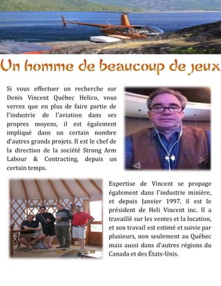 Si vous effectuer un recherche sur
Denis Vincent Québec Helico, vous
verrez que en plus de faire partie de
l'industrie de l'aviation dans ses
propres moyens, il est également
impliqué dans un certain nombre
d'autres grands projets. Il est le chef de
la direction de la société Strong Arm
Labour & Contracting, depuis un
certain temps.
Expertise de Vincent se propage
également dans l'industrie minière,
et depuis Janvier 1997, il est le
président de Heli Vincent inc. Il a
travaillé sur les ventes et la location,
et son travail est estimé et suivie par
plusieurs, non seulement au Québec
mais aussi dans d'autres régions du
Canada et des États-Unis.
 