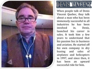 When people talk of Denis
Vincent Quebec, they talk
about a man who has been
immensely successful in all
industries he has been
involved in. Denis,
launched his career in
sales. It took him a few
years to understand that
his passion lies in business
and aviation. He started off
his own company in dry
leasing and sales of
airplanes and helicopters
in 1997, and since then, it
has been an upward
successful ride for him.
 