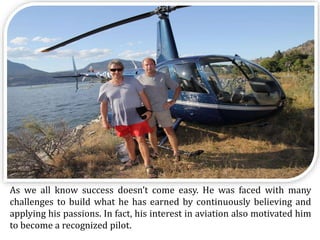 As we all know success doesn’t come easy. He was faced with many
challenges to build what he has earned by continuously believing and
applying his passions. In fact, his interest in aviation also motivated him
to become a recognized pilot.
 