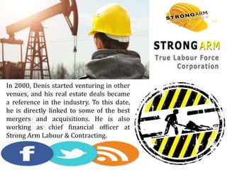 In 2000, Denis started venturing in other
venues, and his real estate deals became
a reference in the industry. To this date,
he is directly linked to some of the best
mergers and acquisitions. He is also
working as chief financial officer at
Strong Arm Labour & Contracting.
 