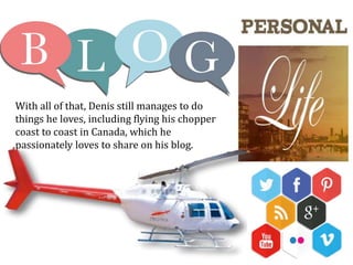 With all of that, Denis still manages to do
things he loves, including flying his chopper
coast to coast in Canada, which he
passionately loves to share on his blog.
 