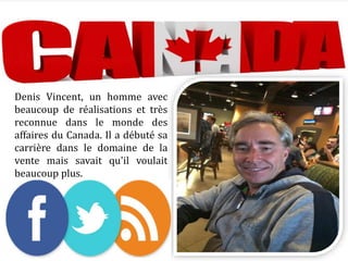 Denis Vincent, un homme avec
beaucoup de réalisations et très
reconnue dans le monde des
affaires du Canada. Il a débuté sa
carrière dans le domaine de la
vente mais savait qu'il voulait
beaucoup plus.
 
