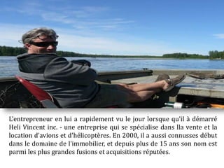 L'entrepreneur en lui a rapidement vu le jour lorsque qu’il à démarré
Heli Vincent inc. - une entreprise qui se spécialise dans lla vente et la
location d’avions et d'hélicoptères. En 2000, il a aussi connusses début
dans le domaine de l'immobilier, et depuis plus de 15 ans son nom est
parmi les plus grandes fusions et acquisitions réputées.
 