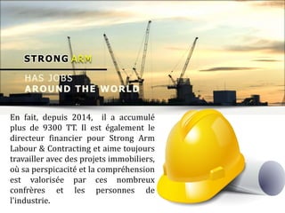 En fait, depuis 2014, il a accumulé
plus de 9300 TT. Il est également le
directeur financier pour Strong Arm
Labour & Contracting et aime toujours
travailler avec des projets immobiliers,
où sa perspicacité et la compréhension
est valorisée par ces nombreux
confrères et les personnes de
l'industrie.
 
