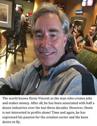 The world knows Denis Vincent as the man who creates jobs
and makes money. After all, he has been associated with half a
dozen industries over the last three decades. However, Denis
is not interested in profits alone! Time and again, he has
expressed his passion for the aviation sector and the keen
desire to fly.
 