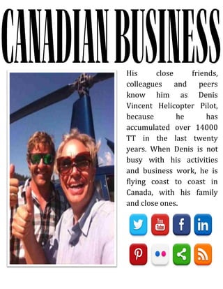 His close friends,
colleagues and peers
know him as Denis
Vincent Helicopter Pilot,
because he has
accumulated over 14000
TT in the last twenty
years. When Denis is not
busy with his activities
and business work, he is
flying coast to coast in
Canada, with his family
and close ones.
 
