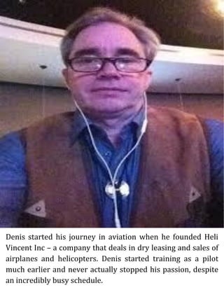 Denis started his journey in aviation when he founded Heli
Vincent Inc – a company that deals in dry leasing and sales of
airplanes and helicopters. Denis started training as a pilot
much earlier and never actually stopped his passion, despite
an incredibly busy schedule.
 
