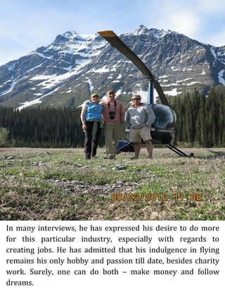 In many interviews, he has expressed his desire to do more
for this particular industry, especially with regards to
creating jobs. He has admitted that his indulgence in flying
remains his only hobby and passion till date, besides charity
work. Surely, one can do both – make money and follow
dreams.
 