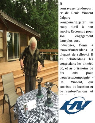 Si
vousavezentendueparl
er de Denis Vincent
Calgary,
vouspourriezjeter un
coup d'œil à son
succès; Reconnue pour
son engagement
dansplusieurs
industries, Denis à
trouversuccesdans la
plupart de celles-ci. Il
as débuterdans les
ventesdans les années
80, et as prismoins de
dix ans pour
trouversacompagnie -
Héli Vincent, qui
consiste de location et
de ventesd'avions et
d'hélicoptères.
 