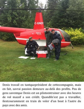 Denis travail en tantqueprésident de cettecompagnie, mais
en fait, savrai passion demeure au-delà des profits. Peu de
gens saventque Denis est un piloteentrainer avec des heures
de vol massif a son crédit. Quandiln'est pas a travailler,
ilestcouramment en train de voler d'un bout à l'autre du
pays avec des amis.
 