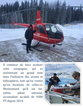Il continue de faire avancer
cette compagnie, qui es
maintenant un grand nom
dans l'industrie des avions et
hélicoptères tant qu'en ventes
qu'en locations de celles-ci.
Mentionnant qu'il est lui-
même pilote entrainé,
accumulant au-delà de 9300
TT depuis 2014.
 