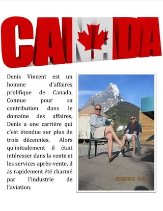 Denis Vincent est un
homme d'affaires
prolifique de Canada.
Connue pour sa
contribution dans le
domaine des affaires,
Denis a une carrière qui
c'est étendue sur plus de
trois décennies. Alors
qu'initialement il était
intéresser dans la vente et
les services après-vente, il
as rapidement été charmé
par l'industrie de
l'aviation.
 
