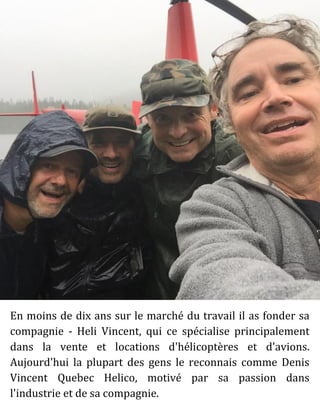 En moins de dix ans sur le marché du travail il as fonder sa
compagnie - Heli Vincent, qui ce spécialise principalement
dans la vente et locations d'hélicoptères et d'avions.
Aujourd'hui la plupart des gens le reconnais comme Denis
Vincent Quebec Helico, motivé par sa passion dans
l'industrie et de sa compagnie.
 