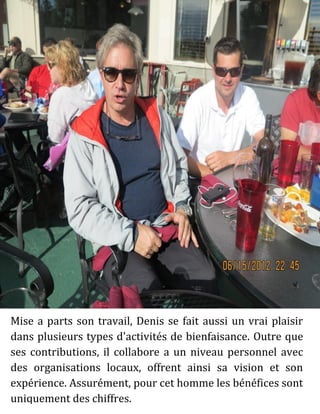 Mise a parts son travail, Denis se fait aussi un vrai plaisir
dans plusieurs types d'activités de bienfaisance. Outre que
ses contributions, il collabore a un niveau personnel avec
des organisations locaux, offrent ainsi sa vision et son
expérience. Assurément, pour cet homme les bénéfices sont
uniquement des chiffres.
 
