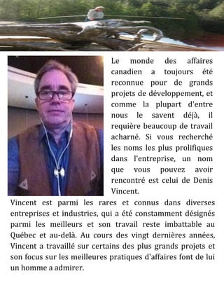 Le monde des affaires
canadien a toujours été
reconnue pour de grands
projets de développement, et
comme la plupart d'entre
nous le savent déjà, il
requière beaucoup de travail
acharné. Si vous recherché
les noms les plus prolifiques
dans l'entreprise, un nom
que vous pouvez avoir
rencontré est celui de Denis
Vincent.
Vincent est parmi les rares et connus dans diverses
entreprises et industries, qui a été constamment désignés
parmi les meilleurs et son travail reste imbattable au
Québec et au-delà. Au cours des vingt dernières années,
Vincent a travaillé sur certains des plus grands projets et
son focus sur les meilleures pratiques d'affaires font de lui
un homme a admirer.
 