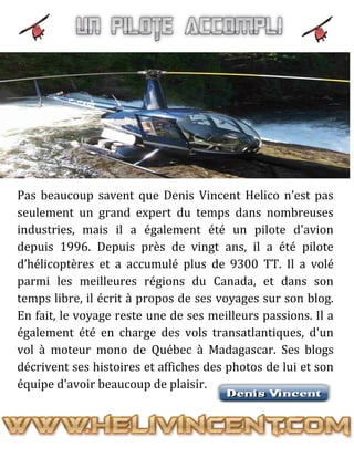 Pas beaucoup savent que Denis Vincent Helico n’est pas
seulement un grand expert du temps dans nombreuses
industries, mais il a également été un pilote d'avion
depuis 1996. Depuis près de vingt ans, il a été pilote
d’hélicoptères et a accumulé plus de 9300 TT. Il a volé
parmi les meilleures régions du Canada, et dans son
temps libre, il écrit à propos de ses voyages sur son blog.
En fait, le voyage reste une de ses meilleurs passions. Il a
également été en charge des vols transatlantiques, d'un
vol à moteur mono de Québec à Madagascar. Ses blogs
décrivent ses histoires et affiches des photos de lui et son
équipe d'avoir beaucoup de plaisir.
 
