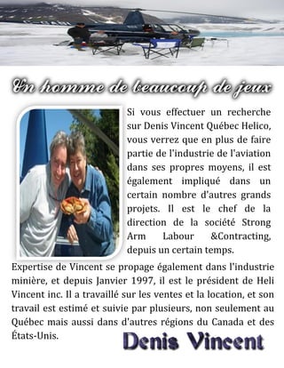 Si vous effectuer un recherche
sur Denis Vincent Québec Helico,
vous verrez que en plus de faire
partie de l'industrie de l'aviation
dans ses propres moyens, il est
également impliqué dans un
certain nombre d'autres grands
projets. Il est le chef de la
direction de la société Strong
Arm Labour &Contracting,
depuis un certain temps.
Expertise de Vincent se propage également dans l'industrie
minière, et depuis Janvier 1997, il est le président de Heli
Vincent inc. Il a travaillé sur les ventes et la location, et son
travail est estimé et suivie par plusieurs, non seulement au
Québec mais aussi dans d'autres régions du Canada et des
États-Unis.
 