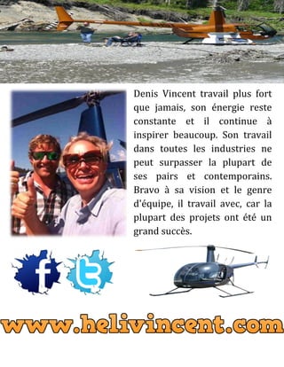 Denis Vincent travail plus fort
que jamais, son énergie reste
constante et il continue à
inspirer beaucoup. Son travail
dans toutes les industries ne
peut surpasser la plupart de
ses pairs et contemporains.
Bravo à sa vision et le genre
d'équipe, il travail avec, car la
plupart des projets ont été un
grand succès.
 