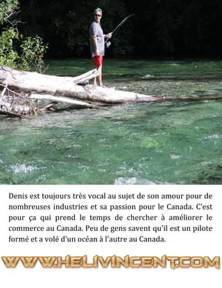 Denis est toujours très vocal au sujet de son amour pour de
nombreuses industries et sa passion pour le Canada. C’est
pour ça qui prend le temps de chercher à améliorer le
commerce au Canada. Peu de gens savent qu'il est un pilote
formé et a volé d’un océan à l'autre au Canada.
 