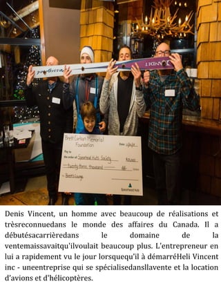Denis Vincent, un homme avec beaucoup de réalisations et
trèsreconnuedans le monde des affaires du Canada. Il a
débutésacarrièredans le domaine de la
ventemaissavaitqu'ilvoulait beaucoup plus. L'entrepreneur en
lui a rapidement vu le jour lorsquequ’il à démarréHeli Vincent
inc - uneentreprise qui se spécialisedansllavente et la location
d’avions et d'hélicoptères.
 