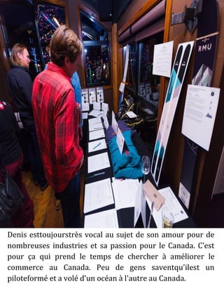Denis esttoujourstrès vocal au sujet de son amour pour de
nombreuses industries et sa passion pour le Canada. C’est
pour ça qui prend le temps de chercher à améliorer le
commerce au Canada. Peu de gens saventqu'ilest un
piloteformé et a volé d’un océan à l'autre au Canada.
 