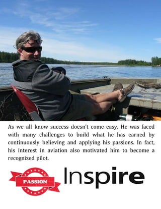 As we all know success doesn’t come easy. He was faced
with many challenges to build what he has earned by
continuously believing and applying his passions. In fact,
his interest in aviation also motivated him to become a
recognized pilot.
 
