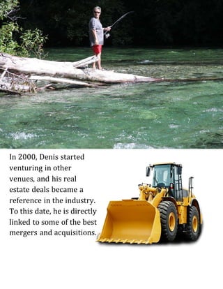 In 2000, Denis started
venturing in other
venues, and his real
estate deals became a
reference in the industry.
To this date, he is directly
linked to some of the best
mergers and acquisitions.
 