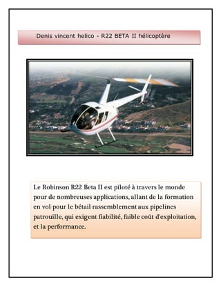 Denis vincent helico - R22 BETA II hélicoptère
Le Robinson R22 Beta II est piloté à travers le monde
pour de nombreuses applications, allant de la formation
en vol pour le bétail rassemblement aux pipelines
patrouille, qui exigent fiabilité, faible coût d'exploitation,
et la performance.
 