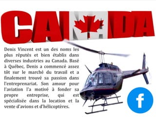 Denis Vincent est un des noms les
plus réputés et bien établis dans
diverses industries au Canada. Basé
à Québec, Denis a commencé assez
tôt sur le marché du travail et a
finalement trouvé sa passion dans
l’entreprenariat. Son amour pour
l'aviation l'a motivé à fonder sa
propre entreprise, qui est
spécialisée dans la location et la
vente d'avions et d'hélicoptères.
 