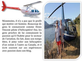 Néanmoins, il n'y a pas que le profit
qui motive cet homme. Beaucoup de
gens le connaissent comme Denis
Vincent pilote d'hélicoptère! Oui, les
gens proches de lui connaissent la
passion qu'il l’habite pour le secteur
de l'aviation. En fait, dans son temps
libre, il aime voler son hélicoptère
d'un océan à l'autre au Canada, et il
écrit souvent sur ses expériences
avec passion dans son blog.
 