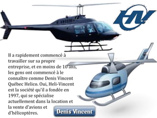 Il a rapidement commencé à
travailler sur sa propre
entreprise, et en moins de 10 ans,
les gens ont commencé à le
connaître comme Denis Vincent
Québec Helico. Oui, Heli-Vincent
est la société qu'il a fondée en
1997, qui se spécialise
actuellement dans la location et
la vente d’avions et
d’hélicoptères.
 