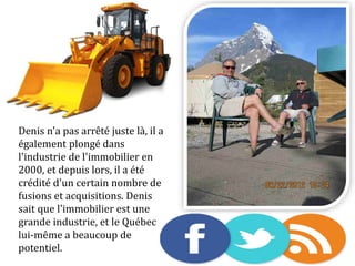 Denis n'a pas arrêté juste là, il a
également plongé dans
l'industrie de l'immobilier en
2000, et depuis lors, il a été
crédité d'un certain nombre de
fusions et acquisitions. Denis
sait que l'immobilier est une
grande industrie, et le Québec
lui-même a beaucoup de
potentiel.
 