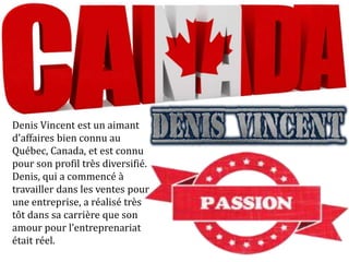 Denis Vincent est un aimant
d'affaires bien connu au
Québec, Canada, et est connu
pour son profil très diversifié.
Denis, qui a commencé à
travailler dans les ventes pour
une entreprise, a réalisé très
tôt dans sa carrière que son
amour pour l’entreprenariat
était réel.
 
