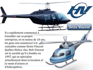 Il a rapidement commencé à
travailler sur sa propre
entreprise, et en moins de 10 ans,
les gens ont commencé à le
connaître comme Denis Vincent
Québec Helico. Oui, Heli-Vincent
est la société qu'il a fondée en
1997, qui se spécialise
actuellement dans la location et
la vente d’avions et
d’hélicoptères.
 