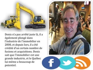 Denis n'a pas arrêté juste là, il a
également plongé dans
l'industrie de l'immobilier en
2000, et depuis lors, il a été
crédité d'un certain nombre de
fusions et acquisitions. Denis
sait que l'immobilier est une
grande industrie, et le Québec
lui-même a beaucoup de
potentiel.
 