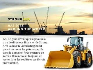 Peu de gens savent qu'il agit aussi à
titre de directeur financier de Strong
Arm Labour & Contracting et est
parmi les noms les plus respectés
dans le domaine. Avec ce genre de
succès, Denis choisit toujours de
rester dans les coulisses car il croit
en l'humilité.
 