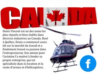 Denis Vincent est un des noms les
plus réputés et bien établis dans
diverses industries au Canada. Basé
à Québec, Denis a commencé assez
tôt sur le marché du travail et a
finalement trouvé sa passion dans
l’entreprenariat. Son amour pour
l'aviation l'a motivé à fonder sa
propre entreprise, qui est
spécialisée dans la location et la
vente d'avions et d'hélicoptères.
 