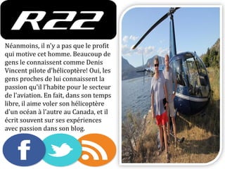 Néanmoins, il n'y a pas que le profit
qui motive cet homme. Beaucoup de
gens le connaissent comme Denis
Vincent pilote d'hélicoptère! Oui, les
gens proches de lui connaissent la
passion qu'il l’habite pour le secteur
de l'aviation. En fait, dans son temps
libre, il aime voler son hélicoptère
d'un océan à l'autre au Canada, et il
écrit souvent sur ses expériences
avec passion dans son blog.
 