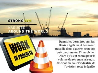Depuis les dernières années,
Denis a également beaucoup
travaillé dans d'autres secteurs,
qui comprennent l'immobilier.
Alors qu'il est connu pour le
volume de ses entreprises, sa
fascination pour l'industrie de
l'aviation reste inégalée.
 