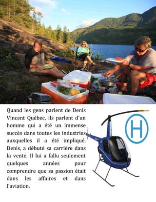 Quand les gens parlent de Denis
Vincent Québec, ils parlent d'un
homme qui a été un immense
succès dans toutes les industries
auxquelles il a été impliqué.
Denis, a débuté sa carrière dans
la vente. Il lui a fallu seulement
quelques années pour
comprendre que sa passion était
dans les affaires et dans
l'aviation.
 