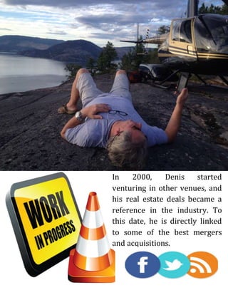 In 2000, Denis started
venturing in other venues, and
his real estate deals became a
reference in the industry. To
this date, he is directly linked
to some of the best mergers
and acquisitions.
 