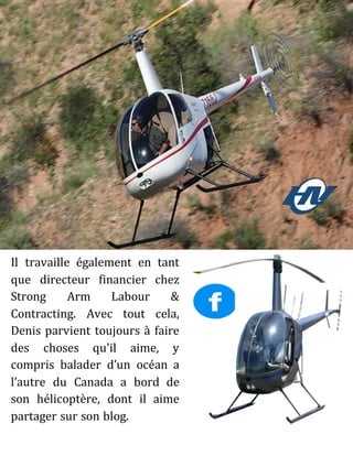 Il travaille également en tant
que directeur financier chez
Strong Arm Labour &
Contracting. Avec tout cela,
Denis parvient toujours à faire
des choses qu'il aime, y
compris balader d’un océan a
l’autre du Canada a bord de
son hélicoptère, dont il aime
partager sur son blog.
 