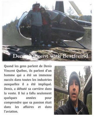 Quand les gens parlent de Denis
Vincent Québec, ils parlent d'un
homme qui a été un immense
succès dans toutes les industries
auxquelles il a été impliqué.
Denis, a débuté sa carrière dans
la vente. Il lui a fallu seulement
quelques années pour
comprendre que sa passion était
dans les affaires et dans
l'aviation.
 