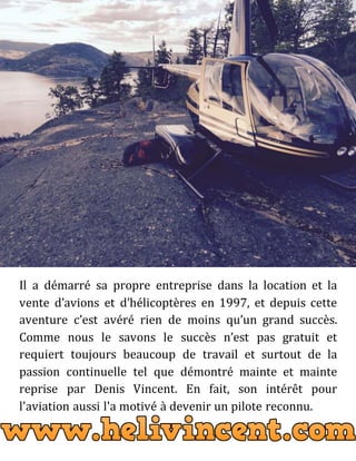 Il a démarré sa propre entreprise dans la location et la
vente d’avions et d’hélicoptères en 1997, et depuis cette
aventure c’est avéré rien de moins qu’un grand succès.
Comme nous le savons le succès n’est pas gratuit et
requiert toujours beaucoup de travail et surtout de la
passion continuelle tel que démontré mainte et mainte
reprise par Denis Vincent. En fait, son intérêt pour
l'aviation aussi l'a motivé à devenir un pilote reconnu.
 
